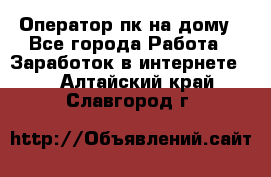 Оператор пк на дому - Все города Работа » Заработок в интернете   . Алтайский край,Славгород г.